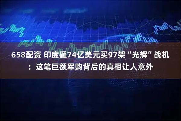 658配资 印度砸74亿美元买97架“光辉”战机：这笔巨额军购背后的真相让人意外