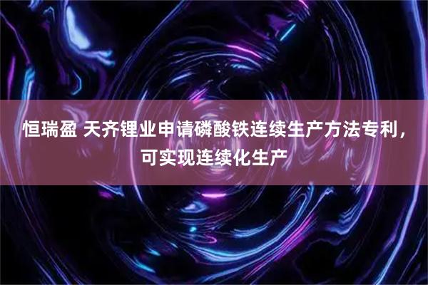 恒瑞盈 天齐锂业申请磷酸铁连续生产方法专利，可实现连续化生产