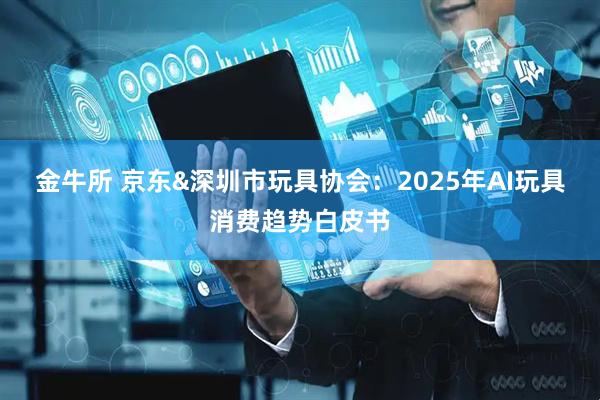 金牛所 京东&深圳市玩具协会：2025年AI玩具消费趋势白皮书