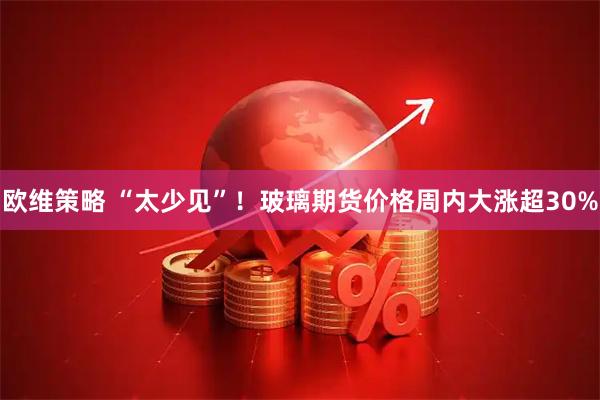 欧维策略 “太少见”！玻璃期货价格周内大涨超30%