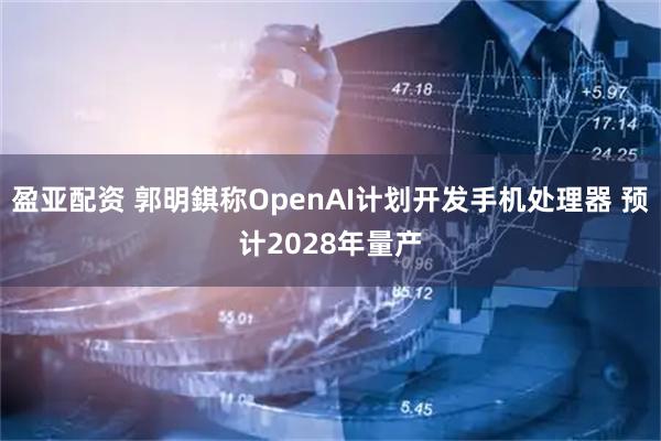 盈亚配资 郭明錤称OpenAI计划开发手机处理器 预计2028年量产