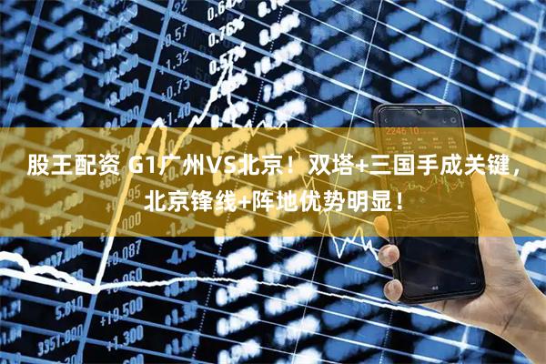 股王配资 G1广州VS北京！双塔+三国手成关键，北京锋线+阵地优势明显！