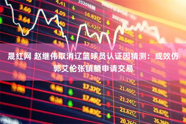 晟红网 赵继伟取消辽篮球员认证因猜测：或效仿郭艾伦张镇麟申请交易