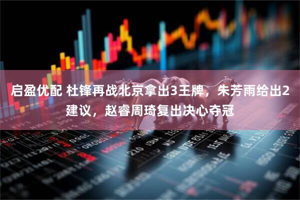 启盈优配 杜锋再战北京拿出3王牌，朱芳雨给出2建议，赵睿周琦复出决心夺冠