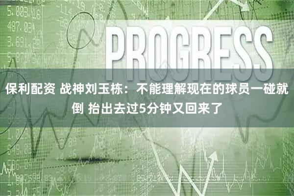 保利配资 战神刘玉栋：不能理解现在的球员一碰就倒 抬出去过5分钟又回来了
