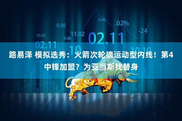 路易泽 模拟选秀：火箭次轮摘运动型内线！第4中锋加盟？为亚当斯找替身