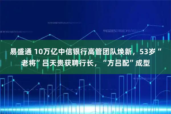 易盛通 10万亿中信银行高管团队焕新，53岁“老将”吕天贵获聘行长，“方吕配”成型