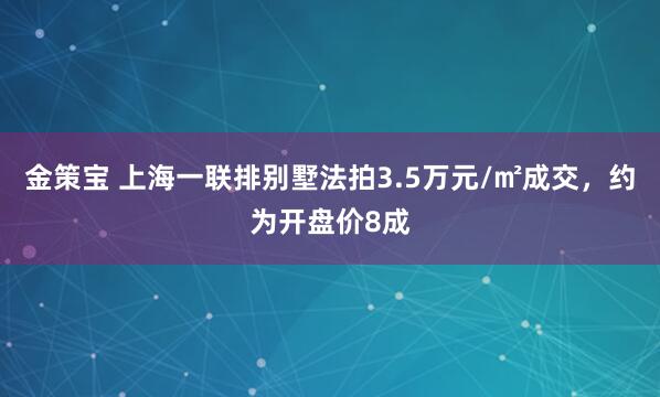 金策宝 上海一联排别墅法拍3.5万元/㎡成交，约为开盘价8成