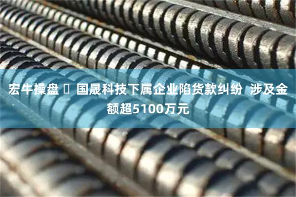 宏牛操盘 ​国晟科技下属企业陷货款纠纷  涉及金额超5100万元