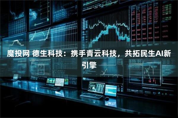 魔投网 德生科技：携手青云科技，共拓民生AI新引擎